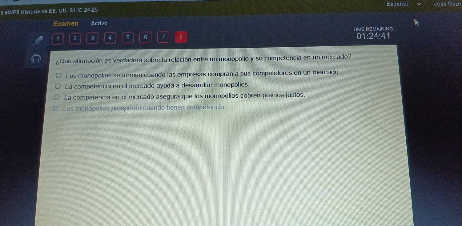 MNPS Historia de EE. UU. S1 IC 24- 25 Español José Guzm
Examen Activo
TIME REMAINING
1 2 3 4 5 6 7 8 01:24:41
¿Qué afirmación es verdadera sobre la relación entre un monopolio y su competencia en un mercado?
Los monopolios se forman cuando las empresas compran a sus competidores en un mercado.
La competencia en el mercado ayuda a desarrollar monopolios.
La competencia en el mercado asegura que los monopolios cobren precios justos.
Los monopolios prosperan cuando tienen competencia