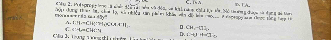 C. IVA. D. llA.
Cầu 2: Polypropylene là chất dẻo rất bền và dẻo, có khả năng chịu lực tốt. Nó thường được sử dụng để làm
hộp dựng thức ăn, chai lọ, và nhiều sản phẩm khác cần độ bền cao.... Polypropylene được tổng hợp từ
monomer nào sau đây?
A. CH_2=CH(CH_3)COOCH_3.
C. CH_2=CHCN.
B. CH_2=CH_2.
D. CH_3CH=CH_2, 
Câu 3: Trong phòng thí nghiêm kim la