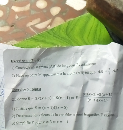 Construis un segment [ AB ] de longueur 7 centimètres. 
2) Place un point M appartenant à la droite (AB) tel que AM= 2/3 AB
Exercice 5 : (4pts) 
On donne E=3x(x+1)-5(x+1) et F= (3x(x+1)-5(x+1))/(x-3)(x+1) 
1) Justifie que E=(x+1)(3x-5)
2) Détermine les valeurs de la variables x pour lesquelles F existe. 
3) Simplifie F pour x!= 3 et x!= -1