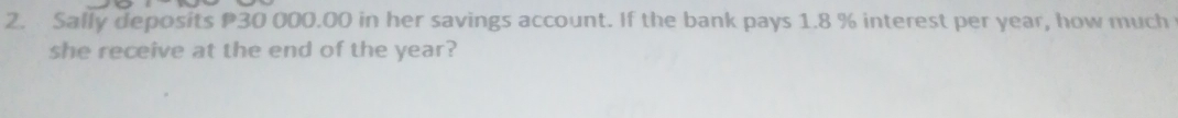 Sally deposits P30 000.00 in her savings account. If the bank pays 1.8 % interest per year, how much 
she receive at the end of the year?