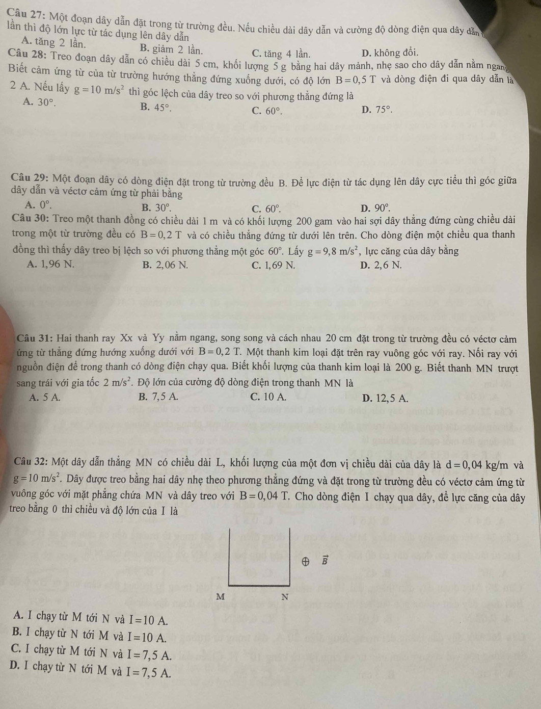 Một đoạn dây dẫn đặt trong từ trường đều. Nếu chiều dài dây dẫn và cường độ dòng điện qua dây dẫn
lần thì độ lớn lực từ tác dụng lên dây dẫn
A. tăng 2 lần. B. giảm 2 lần. C. tăng 4 lần. D. không đổi.
Câu 28: Treo đoạn dây dẫn có chiều dài 5 cm, khối lượng 5 g bằng hai dây mảnh, nhẹ sao cho dây dẫn nằm ngan
Biết cảm ứng từ của từ trường hướng thẳng đứng xuống dưới, có độ lớn B=0,5T và dòng điện đi qua dây dẫn là
2 A. Nếu lấy g=10m/s^2 thì góc lệch của dây treo so với phương thẳng đứng là
A. 30°.
B. 45°.
C. 60°. D. 75°.
Câu 29: Một đoạn dây có dòng điện đặt trong từ trường đều B. Để lực điện từ tác dụng lên dây cực tiểu thì góc giữa
dây dẫn và véctơ cảm ứng từ phải bằng
A. 0°.
B. 30°. C. 60°. D. 90°.
Câu 30: Treo một thanh đồng có chiều dài 1 m và có khối lượng 200 gam vào hai sợi dây thẳng đứng cùng chiều dài
trong một từ trường đều có B=0,2T và có chiều thẳng đứng từ dưới lên trên. Cho dòng điện một chiều qua thanh
đồng thì thấy dây treo bị lệch so với phương thẳng một góc 60°. Lấy g=9,8m/s^2 , lực căng của dây bằng
A. 1,96 N. B. 2,06 N. C. 1, 69 N. D. 2,6 N.
Câu 31: Hai thanh ray Xx và Yy nằm ngang, song song và cách nhau 20 cm đặt trong từ trường đều có véctơ cảm
ứng từ thẳng đứng hướng xuống dưới với B=0,2T.. Một thanh kim loại đặt trên ray vuông góc với ray. Nối ray với
nguồn điện để trong thanh có dòng điện chạy qua. Biết khối lượng của thanh kim loại là 200 g. Biết thanh MN trượt
sang trái với gia tốc 2m/s^2.  Độ lớn của cường độ dòng điện trong thanh MN là
A. 5 A. B. 7, 5 A. C. 10 A. D. 12,5 A.
Câu 32: Một dây dẫn thẳng MN có chiều dài L, khối lượng của một đơn vị chiều dài của dây là d=0,04 kg/m và
g=10m/s^2. Dây được treo bằng hai dây nhẹ theo phương thẳng đứng và đặt trong từ trường đều có véctơ cảm ứng từ
vuông góc với mặt phẳng chứa MN và dây treo với B=0,04T.. Cho dòng điện I chạy qua dây, đề lực căng của dây
treo bằng 0 thì chiều và độ lớn củaⅠ là
A. I chạy từ M tới N và I=10A.
B. I chạy từ N tới M và I=10A.
C. I chạy từ M tới N và I=7,5A.
D. I chạy từ N tới M và I=7,5A.
