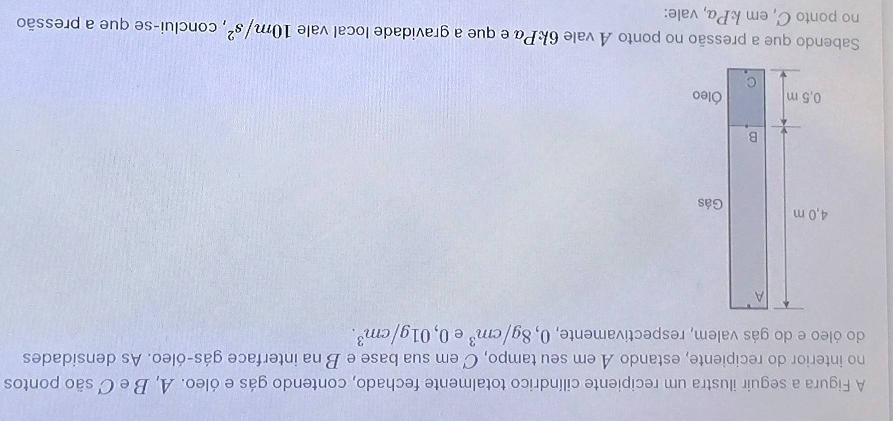 A Figura a seguir ilustra um recipiente cilíndrico totalmente fechado, contendo gás e óleo. A, B e C são pontos 
no interior do recipiente, estando A em seu tampo, C em sua base e B na interface gás-óleo. As densidades 
do óleo e do gás valem, respectivamente, 0,8g/cm^3 e 0,01g/cm^3. 
Sabendo que a pressão no ponto A vale 6kPα e que a gravidade local vale 10m/s^2 , conclui-se que a pressão 
no ponto C, em kPα, vale: