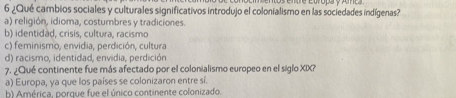 onocimentos entre Europa y Amca.
6 ¿Qué cambios sociales y culturales significativos introdujo el colonialismo en las sociedades indígenas?
a) religión, idioma, costumbres y tradiciones.
b) identidad, crisis, cultura, racismo
c) feminismo, envidia, perdición, cultura
d) racismo, identidad, envidia, perdición
7. ¿Qué continente fue más afectado por el colonialismo europeo en el siglo XIX?
a) Europa, ya que los países se colonizaron entre sí.
b) América, porque fue el único continente colonizado.