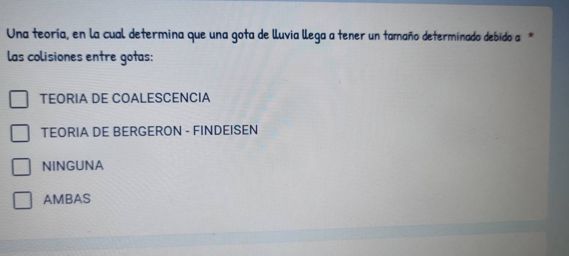 Una teoría, en la cual determina que una gota de lluvia llega a tener un tamaño determinado debido a*
las colisiones entre gotas:
TEORIA DE COALESCENCIA
TEORIA DE BERGERON - FINDEISEN
NINGUNA
AMBAS