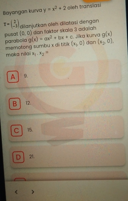 Bayangan kurva y=x^2+2 oleh translasi
T=beginpmatrix 2 -3endpmatrix dilanjutkan oleh dilatasi dengan
dan faktor skala 3 adalah
parabola . Jika kurva g(x)
pusat (0,0) g(x)=ax^2+bx+c (x_1,0) dan (x_2,0), 
memotong sumbu x di titik
maka nilai x_1· x_2=
A 9.
B ₹12.
C 15.
D 21.