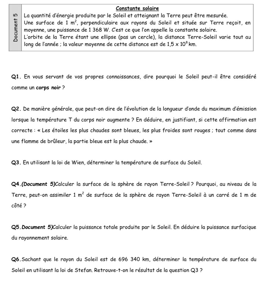 Constante solaire
La quantité d'énergie produite par le Soleil et atteignant la Terre peut être mesurée.
Une surface de 1m^2 *, perpendiculaire aux rayons du Soleil et située sur Terre reçoit, en
moyenne, une puissance de 1 368 W. C'est ce que l'on appelle la constante solaire.
§ L'orbite de la Terre étant une ellipse (pas un cercle), la distance Terre-Soleil varie tout au
long de l'année ; la valeur moyenne de cette distance est de 1,5* 10^8km.
Q1. En vous servant de vos propres connaissances, dire pourquoi le Soleil peut-il être considéré
comme un corps noir ?
Q2. De manière générale, que peut-on dire de l'évolution de la longueur d'onde du maximum d'émission
lorsque la température T du corps noir augmente ? En déduire, en justifiant, si cette affirmation est
correcte : « Les étoiles les plus chaudes sont bleues, les plus froides sont rouges ; tout comme dans
une flamme de brûleur, la partie bleue est la plus chaude. »
Q3. En utilisant la loi de Wien, déterminer la température de surface du Soleil.
Q4.(Document 5)Calculer la surface de la sphère de rayon Terre-Soleil? Pourquoi, au niveau de la
Terre, peut-on assimiler 1m^2 de surface de la sphère de rayon Terre-Soleil à un carré de 1 m de
côté ?
Q5.Document 5)Calculer la puissance totale produite par le Soleil. En déduire la puissance surfacique
du rayonnement solaire.
Q6.Sachant que le rayon du Soleil est de 696 340 km, déterminer la température de surface du
Soleil en utilisant la loi de Stefan. Retrouve-t-on le résultat de la question Q3 ?