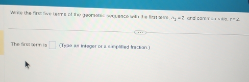 Write the first five terms of the geometric sequence with the first term, a_1=2 , and common ratio, r=2. 
The first term is □. (Type an integer or a simplified fraction.)