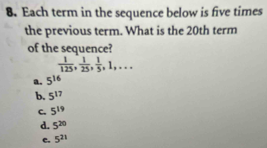 Each term in the sequence below is five times
the previous term. What is the 20th term
of the sequence?
 1/125 ,  1/25 ,  1/5 , 1,...
a. 5^(16)
b. 5^(17)
C. 5^(19)
d 5^(20)
e. 5^(21)