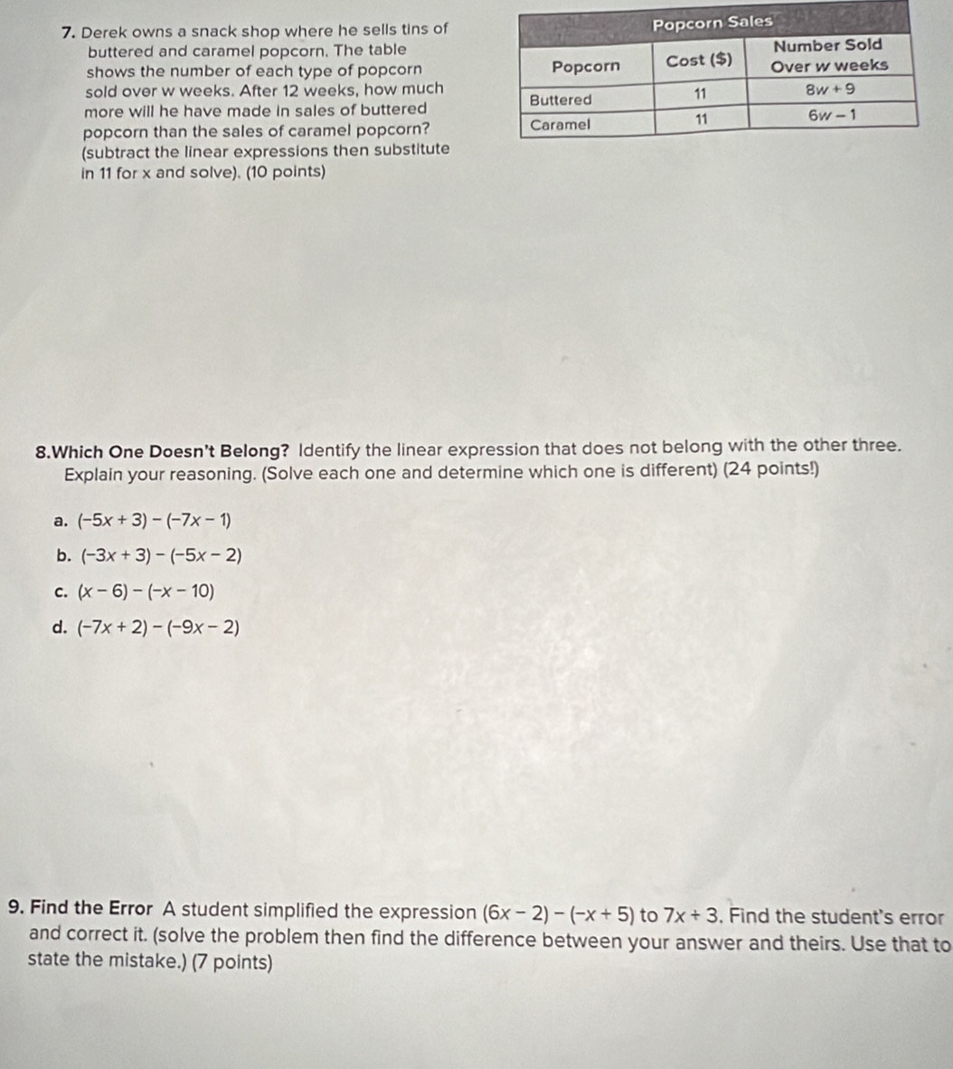 Derek owns a snack shop where he sells tins of
buttered and caramel popcorn. The table
shows the number of each type of popcorn
sold over w weeks. After 12 weeks, how much
more will he have made in sales of buttered
popcorn than the sales of caramel popcorn? 
(subtract the linear expressions then substitute
in 11 for x and solve). (10 points)
8.Which One Doesn't Belong? Identify the linear expression that does not belong with the other three.
Explain your reasoning. (Solve each one and determine which one is different) (24 points!)
a. (-5x+3)-(-7x-1)
b. (-3x+3)-(-5x-2)
C. (x-6)-(-x-10)
d. (-7x+2)-(-9x-2)
9. Find the Error A student simplified the expression (6x-2)-(-x+5) to 7x+3. Find the student's error
and correct it. (solve the problem then find the difference between your answer and theirs. Use that to
state the mistake.) (7 points)