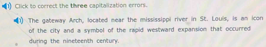 Click to correct the three capitalization errors. 
The gateway Arch, located near the mississippi river in St. Louis, is an icon 
of the city and a symbol of the rapid westward expansion that occurred 
during the nineteenth century.
