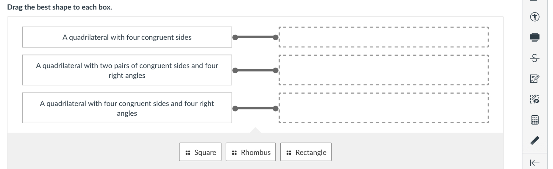 Drag the best shape to each box. 
A quadrilateral with four congruent sides 
A quadrilateral with two pairs of congruent sides and four 
right angles 
A quadrilateral with four congruent sides and four right 
angles 
:: Square :: Rhombus :: Rectangle