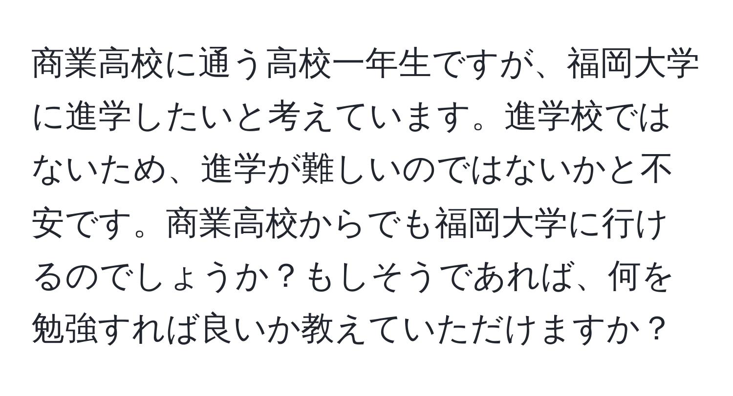 商業高校に通う高校一年生ですが、福岡大学に進学したいと考えています。進学校ではないため、進学が難しいのではないかと不安です。商業高校からでも福岡大学に行けるのでしょうか？もしそうであれば、何を勉強すれば良いか教えていただけますか？