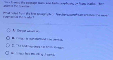 Click to read the passage from The Metamorphosis, by Franz Kafka. Then
answer the question.
What detail from the first paragraph of The Metarnorphosis creates the most
surprise for the reader?
A. Gregor wakes up.
B. Gregor is transformed into vermin.
C. The bedding does not cover Gregor.
D. Gregor had troubling dreams.