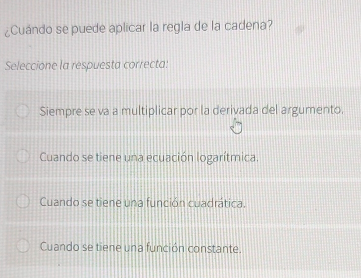 ¿Cuándo se puede aplicar la regla de la cadena?
Seleccione la respuesta correcta:
Siempre se va a multiplicar por la derivada del argumento.
Cuando se tiene una ecuación logarítmica.
Cuando se tiene una función cuadrática.
Cuando se tiene una función constante.