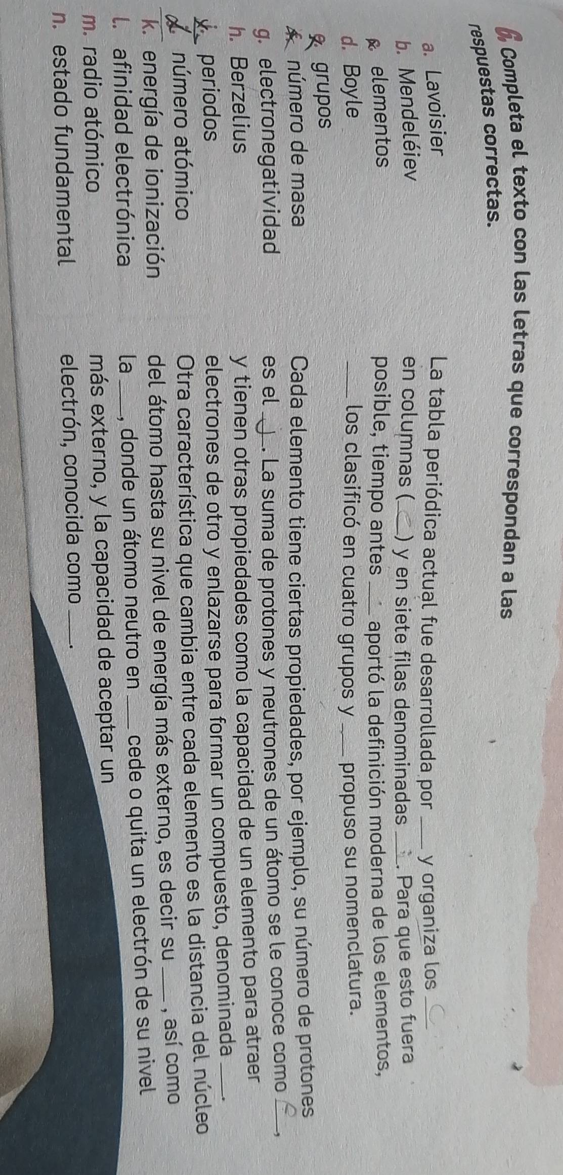 Completa el texto con las letras que correspondan a las 
respuestas correctas. 
a. Lavoisier La tabla periódica actual fue desarrollada por _y organiza los_ 
b. Mendeléiev en columnas (_ ) y en siete filas denominadas _. Para que esto fuera 
elementos posible, tiempo antes_ aportó la definición moderna de los elementos, 
d. Boyle _los clasificó en cuatro grupos y _propuso su nomenclatura. 
grupos 
A número de masa Cada elemento tiene ciertas propiedades, por ejemplo, su número de protones 
g. electronegatividad es el_ 1. La suma de protones y neutrones de un átomo se le conoce como 
h. Berzelius y tienen otras propiedades como la capacidad de un elemento para atraer 
periodos electrones de otro y enlazarse para formar un compuesto, denominada_ 
número atómico 
Otra característica que cambia entre cada elemento es la distancia del núcleo 
k.energía de ionización del átomo hasta su nivel de energía más externo, es decir su _, así como 
l. afinidad electrónica _, donde un átomo neutro en _cede o quita un electrón de su nivel 
la 
m. radio atómico más externo, y la capacidad de aceptar un 
n estado fundamental electrón, conocida como _.