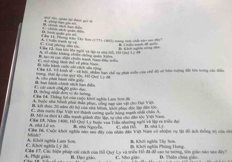 quý tộc, quan lại được gọi là
A. phép hạn gia nô.
B. chính sách hạn điền.
C. chính sách quân điền.
D. bình quân gia nô.
Câu 11. Phong trào Tây Sơn (1771-1802) mang tỉnh chất nào sau đây?
A. Chiến tranh tự vệ.
C. Giải phóng dân tộc.
B. Chiến tranh đế quốc.
D. Khởi nghĩa nông dân.
Câu 12. Sau khi lên ngôi và lập ra nhà Hồ, Hồ Quý Ly đã
A. tổ chức kháng chiến chống quân Xiêm.
B. tạo ra cục diện chiến tranh Nam-Bắc triều.
C. mở rộng lãnh thổ về phía Nam.
D. tiến hành cuộc cải cách sâu rộng.
Câu 13. Về kinh tế - xã hội, nhằm hạn chế sự phát triển của chế độ sở hữu ruộng đất lớn trong các điễn
trang, thái ấp của quý tộc, Hồ Quý Ly đã
A. cho phát hành tiền giấy.
B. ban hành chính sách hạn điền.
C. cải cách chế độ giáo dục.
D. thống nhất đơn vị đo lường.
Câu 14. Thắng lợi của cuộc khởi nghĩa Lam Sơn đã
A. buộc nhà Minh phải thần phục, cổng nạp sản vật cho Đại Việt.
B. kết thúc 20 năm đô hộ của nhà Minh, khôi phục độc lập dân tộc.
C. đưa nước Đại Việt trở thành cường quốc hùng mạnh nhất châu A.
D. Mở ra thời kì đấu tranh giành độc lập, tự chủ cho dân tộc Việt Nam.
Câu 15. Năm 1400, Hồ Quý Ly buộc vua Trần nhường ngôi và lập ra triều đại
A. nhà Lê sơ, B. nhà Nguyễn. C. nhà Hồ. D. nhà Lý.
Câu 16. Cuộc khởi nghĩa nào sau đây của nhân dân Việt Nam có nhiệm vụ lật đồ ách thống trị của nhà
Minh?
A. Khởi nghĩa Lam Sơn. B. Khởi nghĩa Tây Sơn.
C. Khởi nghĩa Lý Bí. D. Khởi nghĩa Phùng Hưng.
Câu 17. Các biện pháp cải cách của Hồ Quý Ly và triều Hồ đã đề cao tư tướng, tôn giáo nào sau đây?
A. Phật giáo. B. Đạo giáo. C. Nho giáo. D. Thiên chúa giáo.
Câu 18