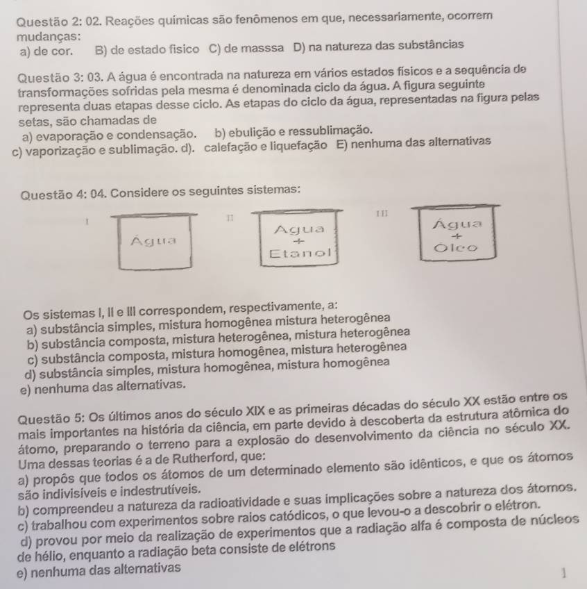 Questão 2:02 2. Reações químicas são fenômenos em que, necessariamente, ocorrem
mudanças:
a) de cor. B) de estado físico C) de masssa D) na natureza das substâncias
Questão 3:03 4. A água é encontrada na natureza em vários estados físicos e a sequência de
transformações sofridas pela mesma é denominada ciclo da água. A figura seguinte
representa duas etapas desse ciclo. As etapas do ciclo da água, representadas na figura pelas
setas, são chamadas de
a) evaporação e condensação. b) ebulição e ressublimação.
c) vaporização e sublimação. d). calefação e liquefação E) nenhuma das alternativas
Questão 4:04. Considere os seguintes sistemas:
H
I

Agua Água
-1
Água -
Etanol Ólco
Os sistemas I, II e III correspondem, respectivamente, a:
a) substância simples, mistura homogênea mistura heterogênea
b) substância composta, mistura heterogênea, mistura heterogênea
c) substância composta, mistura homogênea, mistura heterogênea
d) substância simples, mistura homogênea, mistura homogênea
e) nenhuma das alterativas.
Questão 5: Os últimos anos do século XIX e as primeiras décadas do século XX estão entre os
mais importantes na história da ciência, em parte devido à descoberta da estrutura atômica do
átomo, preparando o terreno para a explosão do desenvolvimento da ciência no século XX.
Uma dessas teorias é a de Rutherford, que:
a) propôs que todos os átomos de um determinado elemento são idênticos, e que os átomos
são indivisíveis e indestrutíveis.
b) compreendeu a natureza da radioatividade e suas implicações sobre a natureza dos átoros.
c) trabalhou com experimentos sobre raios catódicos, o que levou-o a descobrir o elétron.
d) provou por meio da realização de experimentos que a radiação alfa é composta de núcleos
de hélio, enquanto a radiação beta consiste de elétrons
e) nenhuma das alternativas