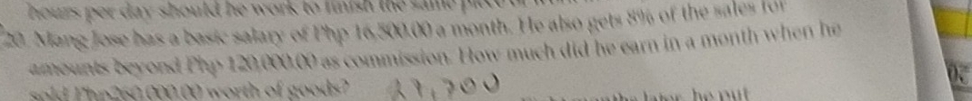 houzs per day should he work to finish the same pic e . 
20. Mang Jose has a basic salary of Php 16,500.00 a month. He also gets 8% of the sales for 
amounts beyond Php 120,000.00 as commission. How much did he earn in a month when he 
sold P hp260.000.00 worth of goods