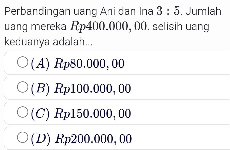 Perbandingan uang Ani dan Ina 3:5. Jumlah
uang mereka Rp400.000, 00. selisih uang
keduanya adalah...
(A) Rp80.000, 00
(B) Rp100.000, 00
(C) Rp150.000,00
(D) Rp200.000,00