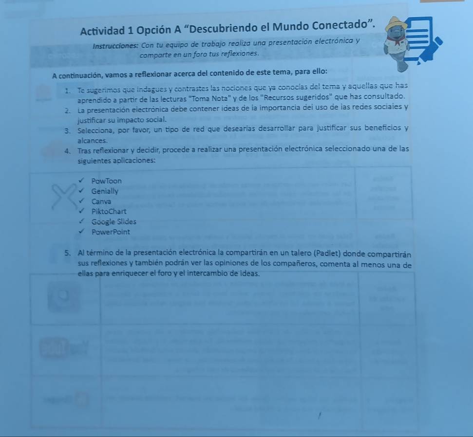 Actividad 1 Opción A “Descubriendo el Mundo Conectado”. 
Instrucciones: Con tu equipo de trabajo realiza una presentación electrónica y 
comparte en un foro tus reflexiones. 
A continuación, vamos a reflexionar acerca del contenido de este tema, para ello: 
1. Te sugerimos que indagues y contrastes las nociones que ya conocías del tema y aquellas que has 
aprendido a partir de las lecturas "Toma Nota" y de los "Recursos sugeridos" que has consultado. 
2. La presentación electrónica debe contener ideas de la importancia dei uso de las redes sociaies y 
justificar su impacto social. 
3. Selecciona, por favor, un tipo de red que desearías desarrollar para justificar sus beneficios y 
alcances. 
4. Tras reflexionar y decidir, procede a realizar una presentación electrónica seleccionado una de las 
siguientes aplicaciones: 
PowToon 
Genially 
Canva 
PiktoChart 
Google Slides 
PowerPoint 
5. Al término de la presentación electrónica la compartirán en un talero (Padlet) donde compartirán 
sus reflexiones y también podrán ver las opiniones de los compañeros, comenta al menos una de 
ellas para enriquecer el foro y el intercambio de ideas.