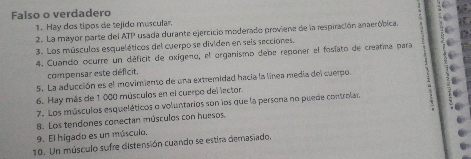 Falso o verdadero 
1. Hay dos tipos de tejido muscular. 
ς 
2. La mayor parte del ATP usada durante ejercicio moderado proviene de la respiración anaeróbica. 
3. Los músculos esqueléticos del cuerpo se dividen en seis secciones. 
4. Cuando ocurre un déficit de oxígeno, el organismo debe reponer el fosfato de creatina para 
compensar este déficit. 
5. La aducción es el movimiento de una extremidad hacia la línea media del cuerpo. 
2 
6. Hay más de 1 000 músculos en el cuerpo del lector. 
7. Los músculos esqueléticos o voluntarios son los que la persona no puede controlar. 
8. Los tendones conectan músculos con huesos. 
9. El hígado es un músculo. 
10. Un músculo sufre distensión cuando se estira demasiado.