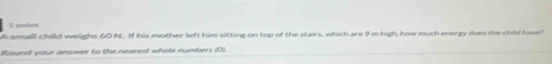 golime 
A small child weighs 60 N. If his mother left him sitting on top of the stairs, which are 9 m high, how much energy does the child have? 
Round your answer to the nearest whole numbers (0).