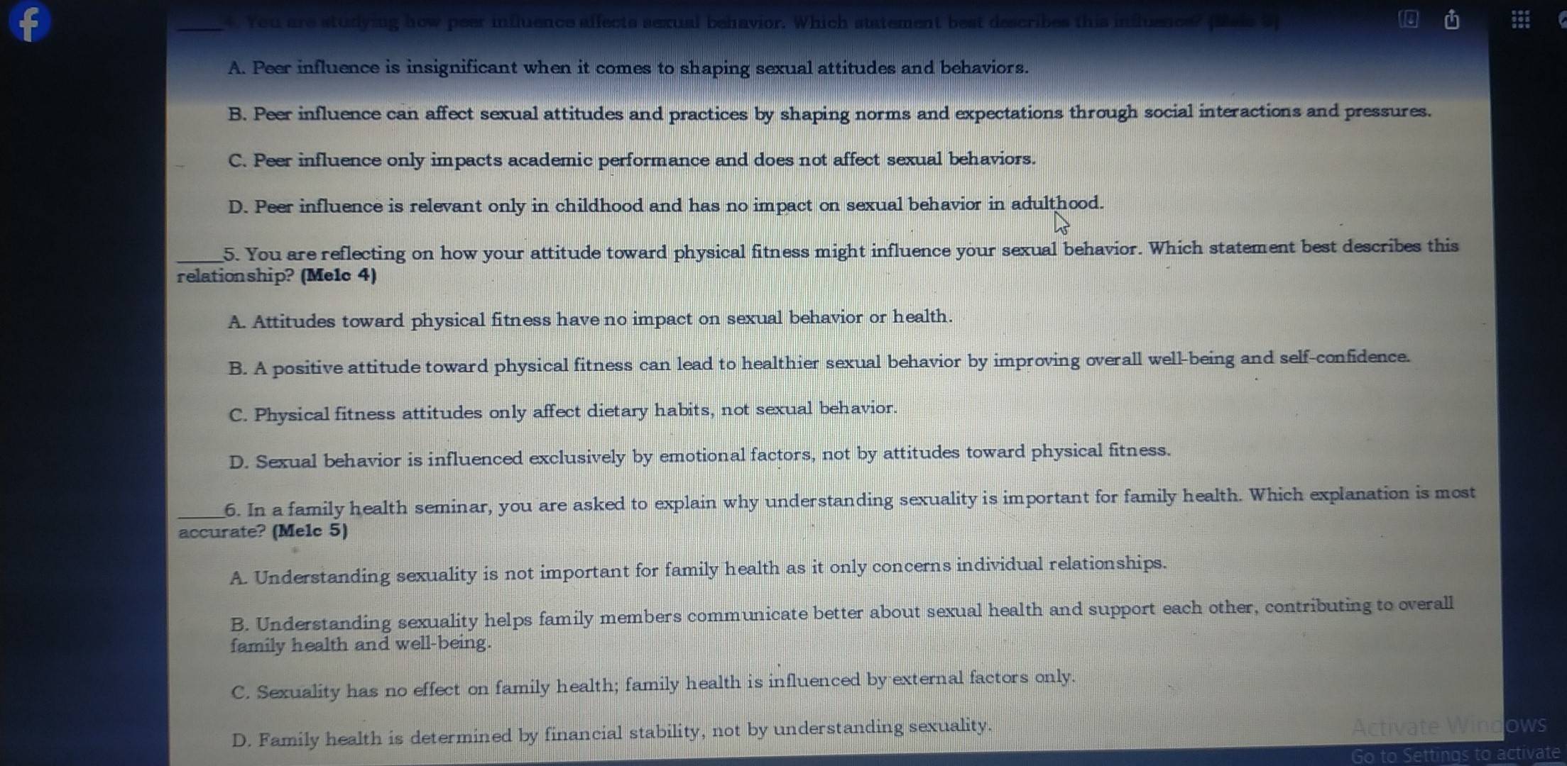 You are studying how peer influence alfects sexual behavior. Which statement best describes this influence? pais S
A. Peer influence is insignificant when it comes to shaping sexual attitudes and behaviors.
B. Peer influence can affect sexual attitudes and practices by shaping norms and expectations through social interactions and pressures.
C. Peer influence only impacts academic performance and does not affect sexual behaviors.
D. Peer influence is relevant only in childhood and has no impact on sexual behavior in adulthood.
_5. You are reflecting on how your attitude toward physical fitness might influence your sexual behavior. Which statement best describes this
relationship? (Me1c 4)
A. Attitudes toward physical fitness have no impact on sexual behavior or health.
B. A positive attitude toward physical fitness can lead to healthier sexual behavior by improving overall well-being and self-confidence.
C. Physical fitness attitudes only affect dietary habits, not sexual behavior.
D. Sexual behavior is influenced exclusively by emotional factors, not by attitudes toward physical fitness.
_6. In a family health seminar, you are asked to explain why understanding sexuality is important for family health. Which explanation is most
accurate? (Melc 5)
A. Understanding sexuality is not important for family health as it only concerns individual relationships.
B. Understanding sexuality helps family members communicate better about sexual health and support each other, contributing to overall
family health and well-being.
C. Sexuality has no effect on family health; family health is influenced by external factors only.
D. Family health is determined by financial stability, not by understanding sexuality. tivate Win ows
Go to Settings to activate