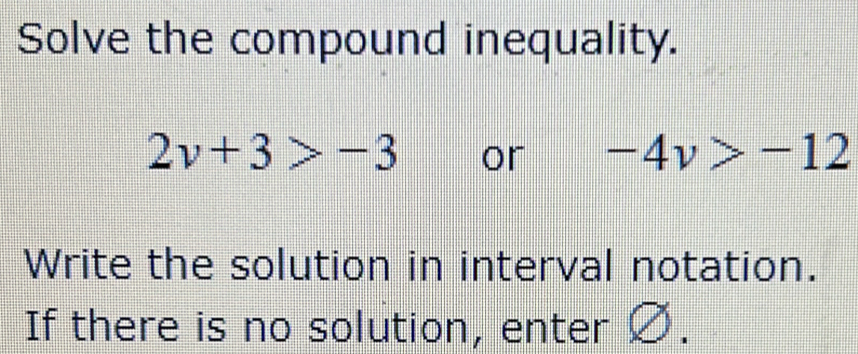 Solve the compound inequality.
2v+3>-3 or -4v>-12
Write the solution in interval notation. 
If there is no solution, enter Ø.