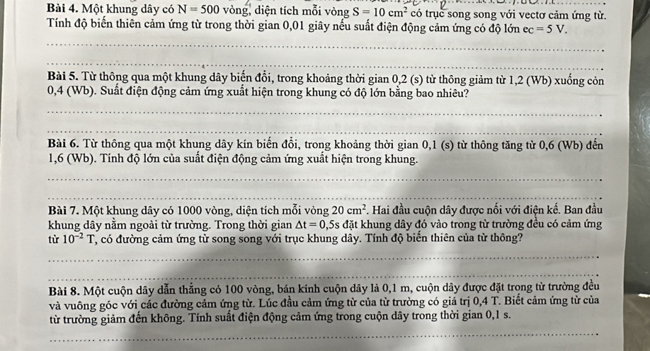 Một khung dây có N=500 vòng, diện tích mỗi vòng S=10cm^2 có trục song song với vectơ cảm ứng từ.
Tính độ biến thiên cảm ứng từ trong thời gian 0,01 giây nếu suất điện động cảm ứng có độ lớn ec=5V.
_
_
_
Bài 5. Từ thông qua một khung dây biến đổi, trong khoảng thời gian 0,2 (s) từ thông giảm từ 1,2 (Wb) xuống còn
0,4 (Wb). Suất điện động cảm ứng xuất hiện trong khung có độ lớn bằng bao nhiêu?
_
_
_
Bài 6. Từ thông qua một khung dây kín biến đổi, trong khoảng thời gian 0,1 (s) từ thông tăng từ 0,6 (Wb) đến
1,6 (Wb). Tính độ lớn của suất điện động cảm ứng xuất hiện trong khung.
_
_
Bài 7. Một khung dây có 1000 vòng, diện tích mỗi vòng 20cm^2 F. Hai đầu cuộn dây được nối với điện kế. Ban đầu
khung dây nằm ngoài từ trường. Trong thời gian △ t=0,5s Es đặt khung dây đó vào trong từ trường đều có cảm ứng
từ 10^(-2)T T, có đường cảm ứng từ song song với trục khung dây. Tính độ biến thiên của từ thông?
_
_
Bài 8. Một cuộn dây dẫn thẳng có 100 vòng, bán kính cuộn dây là 0,1 m, cuộn dây được đặt trong từ trường đều
và vuông góc với các đường cảm ứng từ. Lúc đầu cảm ứng từ của từ trường có giá trị 0,4 T. Biết cảm ứng từ của
từ trường giảm đến không. Tính suất điện động cảm ứng trong cuộn dây trong thời gian 0,1 s.
_
_