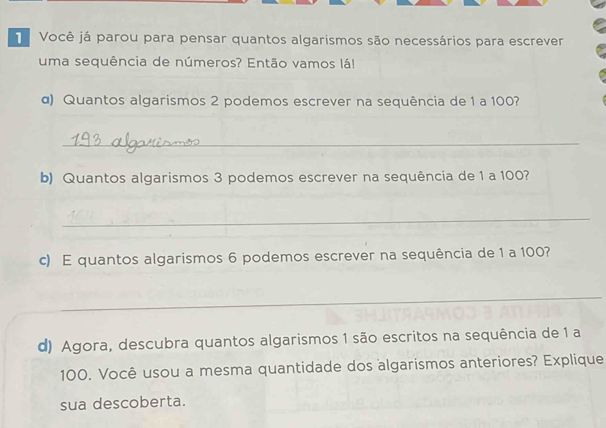 Você já parou para pensar quantos algarismos são necessários para escrever 
uma sequência de números? Então vamos lá! 
α) Quantos algarismos 2 podemos escrever na sequência de 1 a 100? 
_ 
b) Quantos algarismos 3 podemos escrever na sequência de 1 a 100? 
_ 
c) E quantos algarismos 6 podemos escrever na sequência de 1 a 100? 
_ 
d) Agora, descubra quantos algarismos 1 são escritos na sequência de 1 a
100. Você usou a mesma quantidade dos algarismos anteriores? Explique 
sua descoberta.