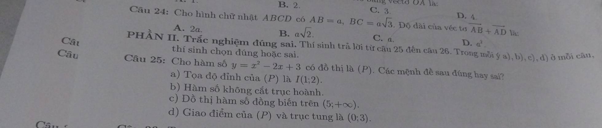 B. 2.
v ec to OA l a
C. 3. D. 4
Câu 24: Cho hình chữ nhật ABCD có AB=a, BC=asqrt(3). Độ dài của véc tơ vector AB+vector AD là:
A. 2a. B. asqrt(2). C. a. D. a^2. 
PHÀN II. Trắc nghiệm đúng sai. Thí sinh trả lời từ câu 25 đến câu 26. Trong mỗi ý a), b), c), d) ở mỗi câu,
Cât thí sinh chọn đúng hoặc sai.
Câu Câu 25: Cho hàm số y=x^2-2x+3 có đồ thị là (P). Các mệnh đề sau đúng hay sai?
a) Tọa độ đỉnh của (P) là I(1;2).
b) Hàm số không cắt trục hoành.
c) Đồ thị hàm số đồng biến trên (5;+∈fty ).
d) Giao điểm của (P) và trục tung là (0;3).