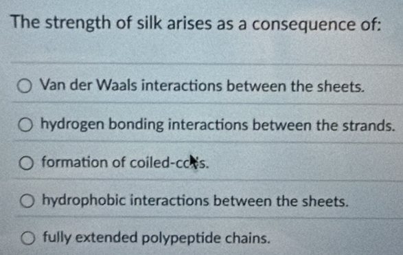 The strength of silk arises as a consequence of:
Van der Waals interactions between the sheets.
hydrogen bonding interactions between the strands.
formation of coiled-cces.
hydrophobic interactions between the sheets.
fully extended polypeptide chains.