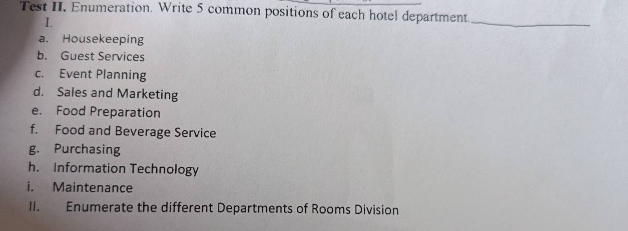 Test II. Enumeration. Write 5 common positions of each hotel department_ 
I. 
a. Housekeeping 
b. Guest Services 
c. Event Planning 
d. Sales and Marketing 
e. Food Preparation 
f. Food and Beverage Service 
g. Purchasing 
h. Information Technology 
i. Maintenance 
II. Enumerate the different Departments of Rooms Division