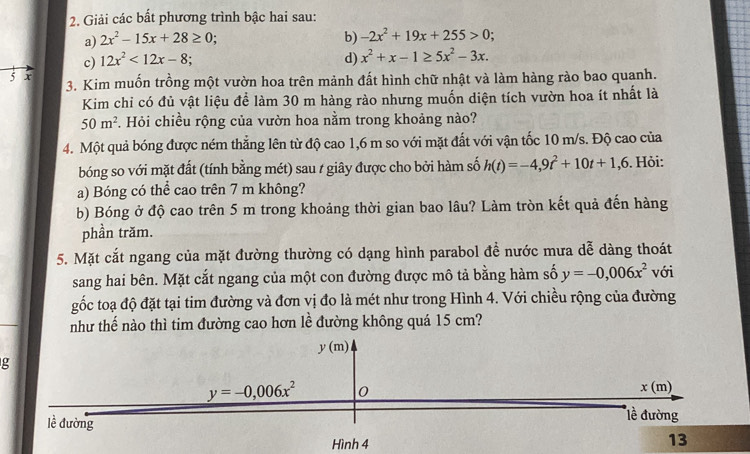 Giải các bất phương trình bậc hai sau:
a) 2x^2-15x+28≥ 0; b) -2x^2+19x+255>0;
c) 12x^2<12x-8</tex> . d) x^2+x-1≥ 5x^2-3x.
5 x 3. Kim muốn trồng một vườn hoa trên mảnh đất hình chữ nhật và làm hàng rào bao quanh.
Kim chỉ có đủ vật liệu để làm 30 m hàng rào nhưng muốn diện tích vườn hoa ít nhất là
50m^2. Hỏi chiều rộng của vườn hoa nằm trong khoảng nào?
4. Một quả bóng được ném thắng lên từ độ cao 1,6 m so với mặt đất với vận tốc 10 m/s. Độ cao của
bóng so với mặt đất (tính bằng mét) sau / giây được cho bởi hàm số h(t)=-4,9t^2+10t+1,6. Hỏi:
a) Bóng có thể cao trên 7 m không?
b) Bóng ở độ cao trên 5 m trong khoảng thời gian bao lâu? Làm tròn kết quả đến hàng
phần trăm.
5. Mặt cắt ngang của mặt đường thường có dạng hình parabol đề nước mưa dễ dàng thoát
sang hai bên. Mặt cắt ngang của một con đường được mô tả bằng hàm số y=-0,006x^2 với
gốc toạ độ đặt tại tim đường và đơn vị đo là mét như trong Hình 4. Với chiều rộng của đường
như thế nào thì tim đường cao hơn lễ đường không quá 15 cm?
g
Hình 4