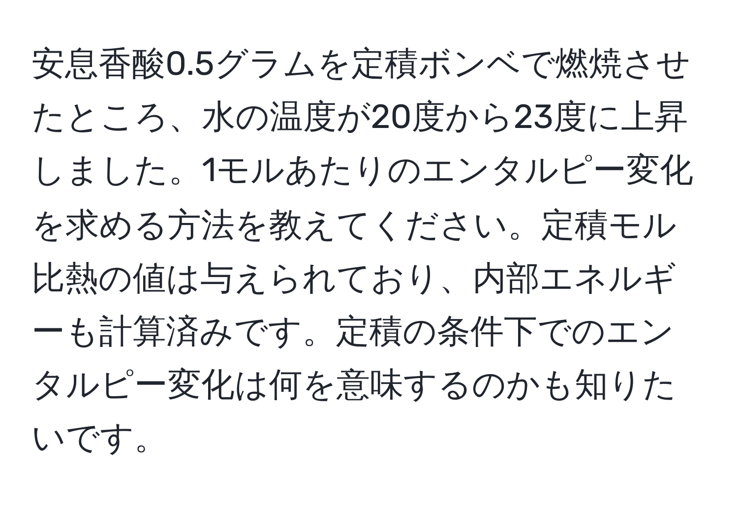 安息香酸0.5グラムを定積ボンベで燃焼させたところ、水の温度が20度から23度に上昇しました。1モルあたりのエンタルピー変化を求める方法を教えてください。定積モル比熱の値は与えられており、内部エネルギーも計算済みです。定積の条件下でのエンタルピー変化は何を意味するのかも知りたいです。