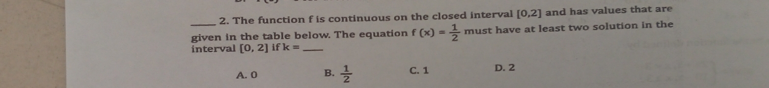 The function f is continuous on the closed interval [0,2] and has values that are
_given in the table below. The equation f(x)= 1/2  must have at least two solution in the
interval [0,2] if k= _
A. 0  1/2  C. 1 D. 2
B.