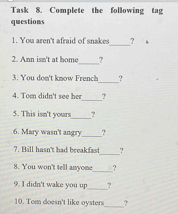 Task 8. Complete the following tag 
questions 
_ 
1. You aren't afraid of snakes ? 1 
_ 
2. Ann isn't at home ? 
_ 
3. You don't know French ? 
_ 
4. Tom didn't see her ? 
5. This isn't yours_ ? 
6. Mary wasn't angry_ ? 
_ 
7. Bill hasn't had breakfast ? 
_ 
8. You won't tell anyone ? 
9. I didn't wake you up_ ? 
_ 
10. Tom doesn't like oysters ?