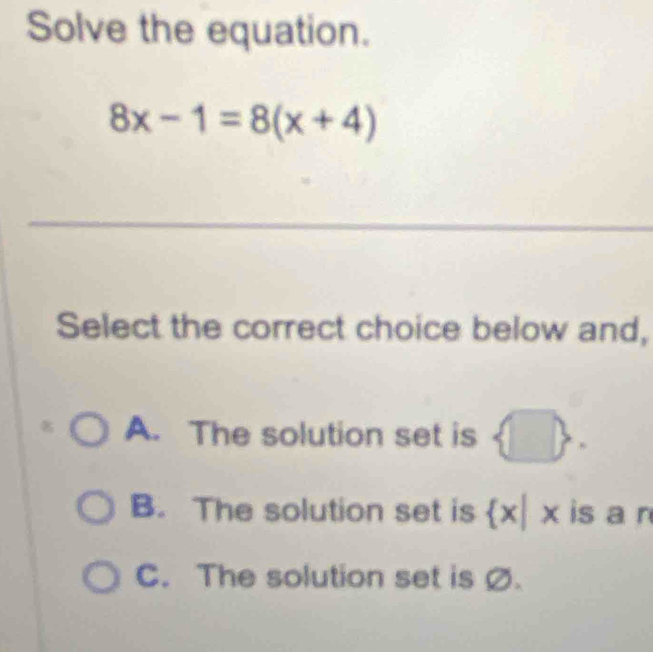 Solve the equation.
8x-1=8(x+4)
Select the correct choice below and,
A. The solution set is
B. The solution set is  x| 3  is a n
C. The solution set is Ø.