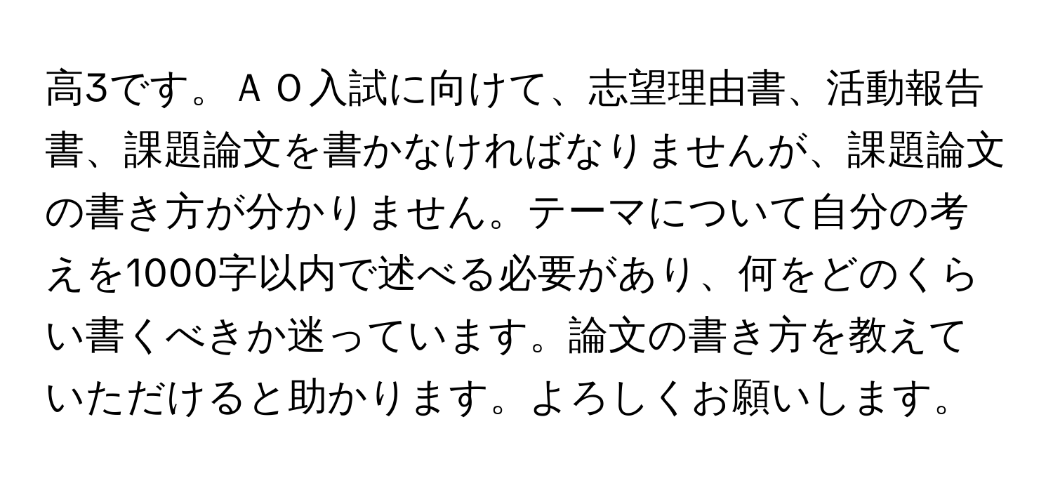 高3です。ＡＯ入試に向けて、志望理由書、活動報告書、課題論文を書かなければなりませんが、課題論文の書き方が分かりません。テーマについて自分の考えを1000字以内で述べる必要があり、何をどのくらい書くべきか迷っています。論文の書き方を教えていただけると助かります。よろしくお願いします。