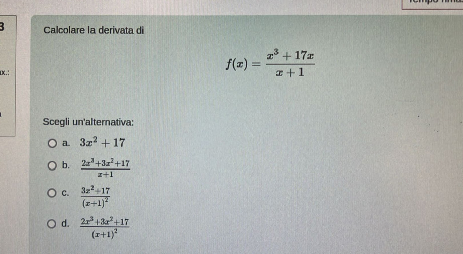 Calcolare la derivata di
X.:
f(x)= (x^3+17x)/x+1 
Scegli un'alternativa:
a. 3x^2+17
b.  (2x^3+3x^2+17)/x+1 
C. frac 3x^2+17(x+1)^2
d. frac 2x^3+3x^2+17(x+1)^2