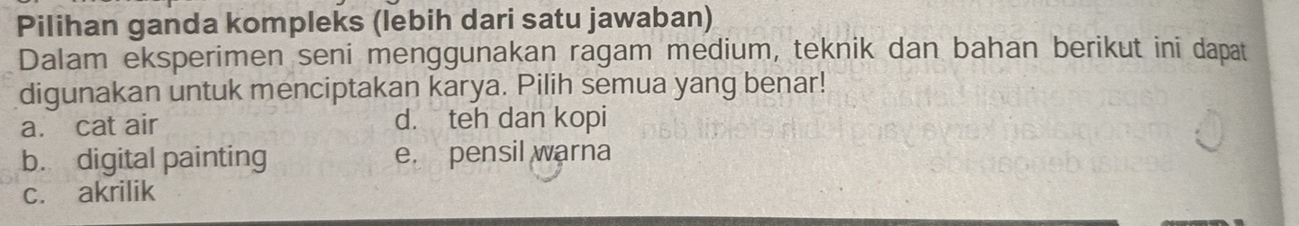 Pilihan ganda kompleks (lebih dari satu jawaban)
Dalam eksperimen seni menggunakan ragam medium, teknik dan bahan berikut ini dapat
digunakan untuk menciptakan karya. Pilih semua yang benar!
a. cat air d. teh dan kopi
b. digital painting e. pensil warna
c. akrilik