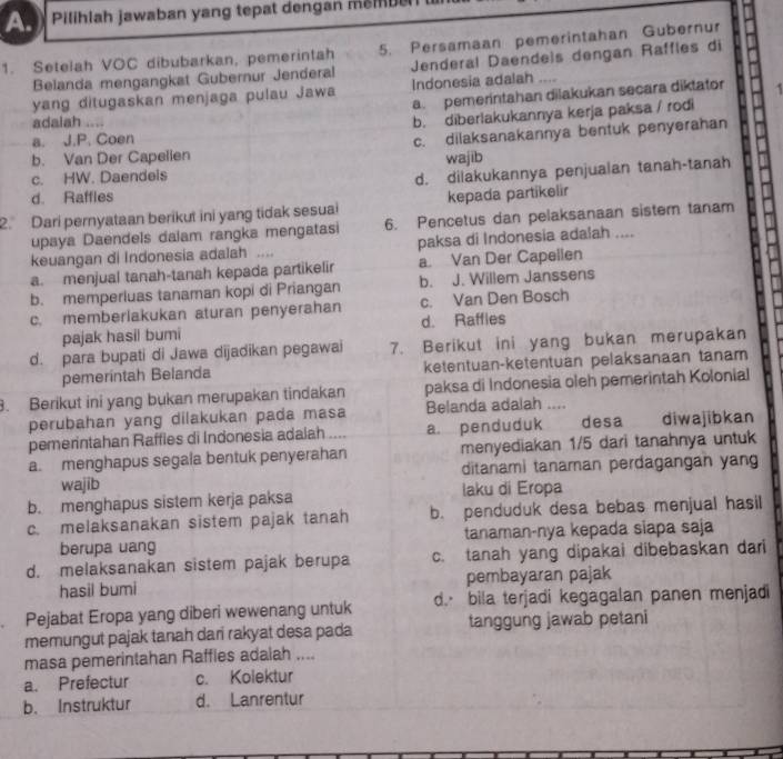 Pilihlah jawaban yang tepat dengan membe 
1. Setelah VOC dibubarkan, pemerintah 5. Persamaan pemerintahan Gubernur
Belanda mengangkat Gubernur Jenderal Jenderal Daendeis dengan Raffles di
yang ditugaskan menjaga pulau Jawa Indonesia adalah .
a. pemeríntahan dilakukan secara diktator
adalah ....
b. diberlakukannya kerja paksa / rodi
a. J.P. Coen
b. Van Der Capelien c. dilaksanakannya bentuk penyerahan
c. HW. Daendeis wajib
d. dilakukannya penjualan tanah-tanah
d. Raffles
2. Dari pernyataan berikut ini yang tidak sesuai kepada partikelir
upaya Daendels dalam rangka mengatasi 6. Pencetus dan pelaksanaan sistem tanam
keuangan di Indonesia adalah … paksa di Indonesia adalah ....
a. menjual tanah-tanah kepada partikelir a Van Der Capellen
b. memperluas tanaman kopi di Priangan b. J. Willem Janssens
c. memberlakukan aturan penyerahan c. Van Den Bosch
pajak hasil bumi d. Raffles
d. para bupati di Jawa dijadikan pegawai 7. Berikut ini yang bukan merupakan
pemerintah Belanda ketentuan-ketentuan pelaksanaan tanam
3. Berikut ini yang bukan merupakan tindakan paksa di Indonesia oleh pemerintah Kolonial
perubahan yang dilakukan pada masa Belanda adalah ....
pemerintahan Raffies di Indonesia adalah a. penduduk desa diwajibkan
a. menghapus segala bentuk penyerahan menyediakan 1/5 dari tanahnya untuk
wajib ditanami tanaman perdagangan yang
b. menghapus sistem kerja paksa laku di Eropa
c. melaksanakan sistem pajak tanah b. penduduk desa bebas menjual hasil
berupa uang tanaman-nya kepada siapa saja
d. melaksanakan sistem pajak berupa c. tanah yang dipakai dibebaskan dari
hasil bumi pembayaran pajak
. Pejabat Eropa yang diberi wewenang untuk d bila terjadi kegagalan panen menjadi
memungut pajak tanah dari rakyat desa pada tanggung jawab petani
masa pemerintahan Raffies adaiah ....
a. Prefectur c. Kolektur
b. Instruktur d. Lanrentur