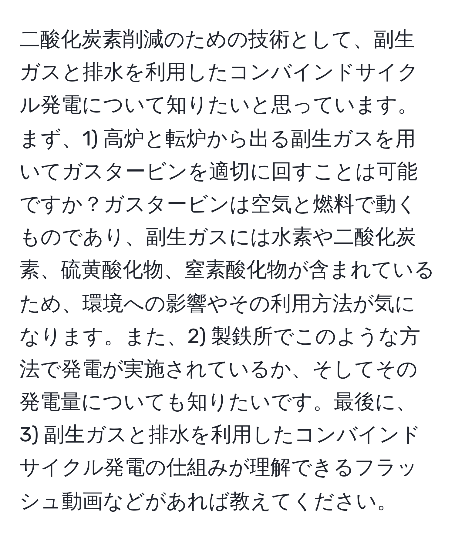 二酸化炭素削減のための技術として、副生ガスと排水を利用したコンバインドサイクル発電について知りたいと思っています。まず、1) 高炉と転炉から出る副生ガスを用いてガスタービンを適切に回すことは可能ですか？ガスタービンは空気と燃料で動くものであり、副生ガスには水素や二酸化炭素、硫黄酸化物、窒素酸化物が含まれているため、環境への影響やその利用方法が気になります。また、2) 製鉄所でこのような方法で発電が実施されているか、そしてその発電量についても知りたいです。最後に、3) 副生ガスと排水を利用したコンバインドサイクル発電の仕組みが理解できるフラッシュ動画などがあれば教えてください。