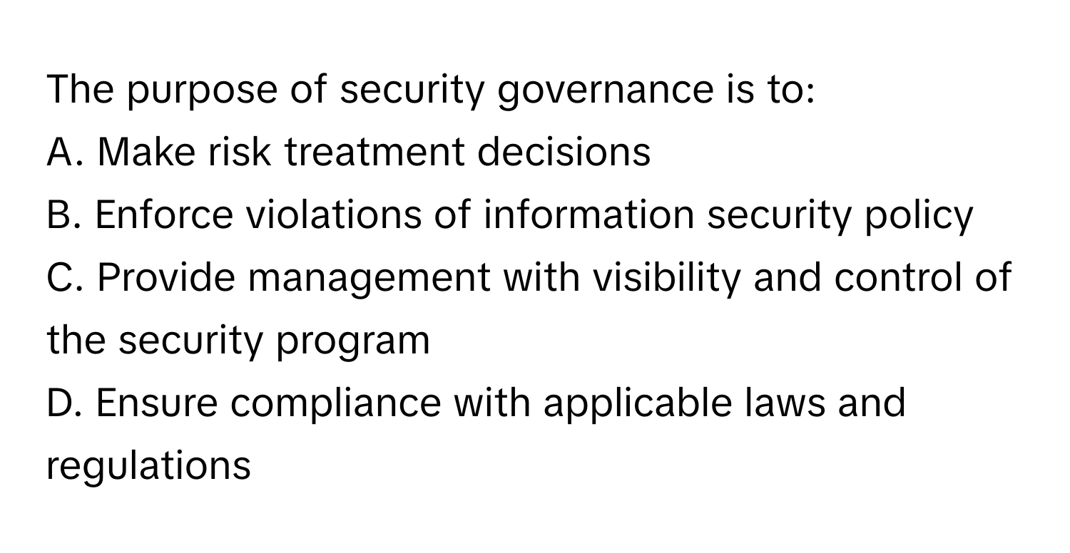 The purpose of security governance is to:

A. Make risk treatment decisions
B. Enforce violations of information security policy
C. Provide management with visibility and control of the security program
D. Ensure compliance with applicable laws and regulations