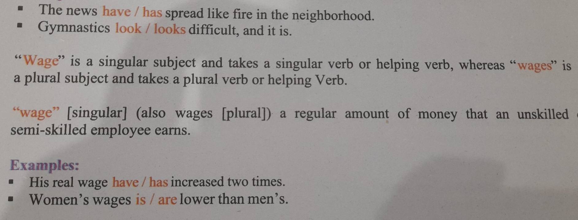 The news have / has spread like fire in the neighborhood. 
Gymnastics look / looks difficult, and it is. 
“Wage” is a singular subject and takes a singular verb or helping verb, whereas “wages” is 
a plural subject and takes a plural verb or helping Verb. 
“wage” [singular] (also wages [plural]) a regular amount of money that an unskilled 
semi-skilled employee earns. 
Examples: 
His real wage have / has increased two times. 
Women’s wages is / are lower than men’s.