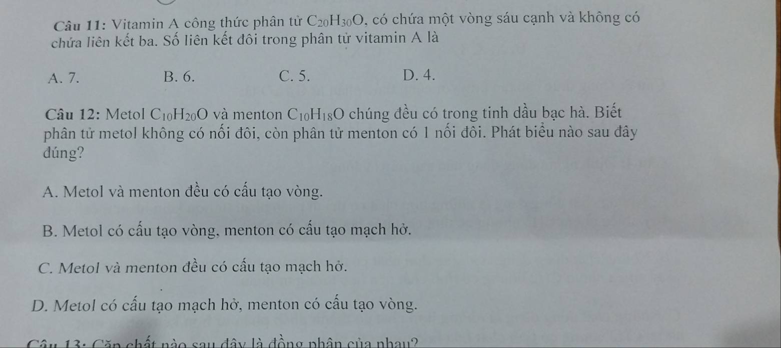 Vitamin A công thức phân tử C_20H_30O , có chứa một vòng sáu cạnh và không có
chứa liên kết ba. Số liên kết đôi trong phân tử vitamin A là
A. 7. B. 6. C. 5. D. 4.
Câu 12: Metol C_1 H_20O và menton C_10 H_18O 0 chúng đều có trong tinh dầu bạc hà. Biết
phân tử metol không có nối đôi, còn phân tử menton có 1 nối đôi. Phát biểu nào sau đây
dúng?
A. Metol và menton đều có cấu tạo vòng.
B. Metol có cấu tạo vòng, menton có cấu tạo mạch hở.
C. Metol và menton đều có cấu tạo mạch hở.
D. Metol có cấu tạo mạch hở, menton có cấu tạo vòng.
Câu 13: Căp chất nào sau đây là đồng phân của nhau?