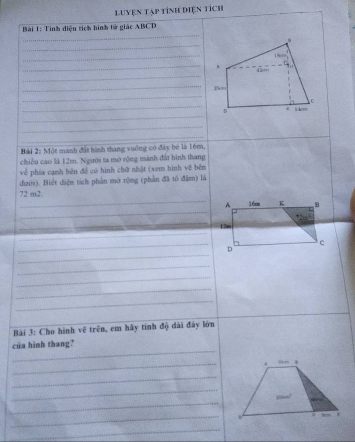 luyện tập tính diện tích
_
Bài 1: Tính diện tích hình tứ giác ABCD
_
_
_
_^
_
_
_
_
_
_
_
_
Bài 2: Một mánh đất hình thang vuống có đây bé là 16m,
chiều cao là 12m. Người ta mở rộng mành đất hình thang
về phía cạnh bên đề có hình chữ nhật (xem hình vẽ bên
đưới). Biết điện tích phần mở rộng (phần đã tổ đặm) là
_
72 m2.
_
_
_
_
_
_
_
_
_
_
Bài 3: Cho hình vẽ trên, em hãy tính độ dài đáy lớn
_
của hình thang?
_
llkm B
_
_
_
210m³
_
D
_