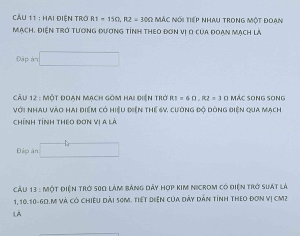 CU 11 : HAI ĐIỆN TRở R1=15Omega , R2=30Omega MÁC NỚI TIẾP NHAU TRONG MộT ĐOẠN 
MẠCH. ĐIỆN TRỞ TƯơNG ĐƯơNG TÍNH THEO ĐơN Vị Ω CủA ĐOẠN MẠCH lÀ 
Đáp án □ 
CÂU 12 : MộT ĐOẠN MẠCH GOM HAI ĐIỆN TRở R1=6Omega , R2=3 Ω MÁC SONG SONG 
VớI NHAU VÀO HAI ĐIẾM CÓ HIệU ĐIỆN THE 6V. CƯỞNG ĐỘ DÒNG ĐIỆN QUA MẠCH 
ChÍNH TÍNH THEO ĐơN Vị A là 
Đáp án: □ 
cÂU 13 : MộT đIệN trở 50Ω lÀM bẢNG dây hợp kIM NICROM có điện trở suất là
1, 10.10-6Ω.M VÀ CÓ CHIềU DàI 50M. TIếT DIệN CủA DÂY DĂN tÍNH THEO đơN Vị cM2
là