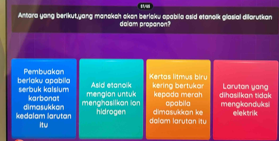 57/65 
Antara yang berikut,yang manakah akan berlaku apabila asid etanoik glasial dilarutkan 
dalam propanon? 
Pembuakan 
Kertas litmus biru 
berlaku apabila Asid etanoik kering bertukar Larutan yang 
serbuk kalsium 
karbonat 
mengion untuk kepada merah dihasilkan tidak 
dimasukkan menghasilkan ion apabila mengkonduksi 
dimasukkan ke 
kedalam larutan hidrogen elektrik 
ltu 
dalam larutan itu