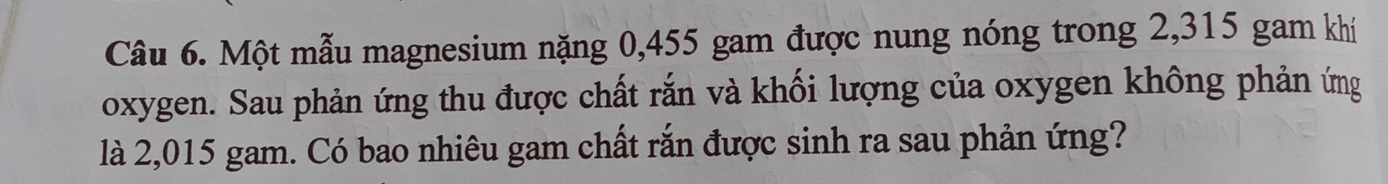 Một mẫu magnesium nặng 0,455 gam được nung nóng trong 2,315 gam khí 
oxygen. Sau phản ứng thu được chất rắn và khối lượng của oxygen không phản ứng 
là 2,015 gam. Có bao nhiêu gam chất rắn được sinh ra sau phản ứng?